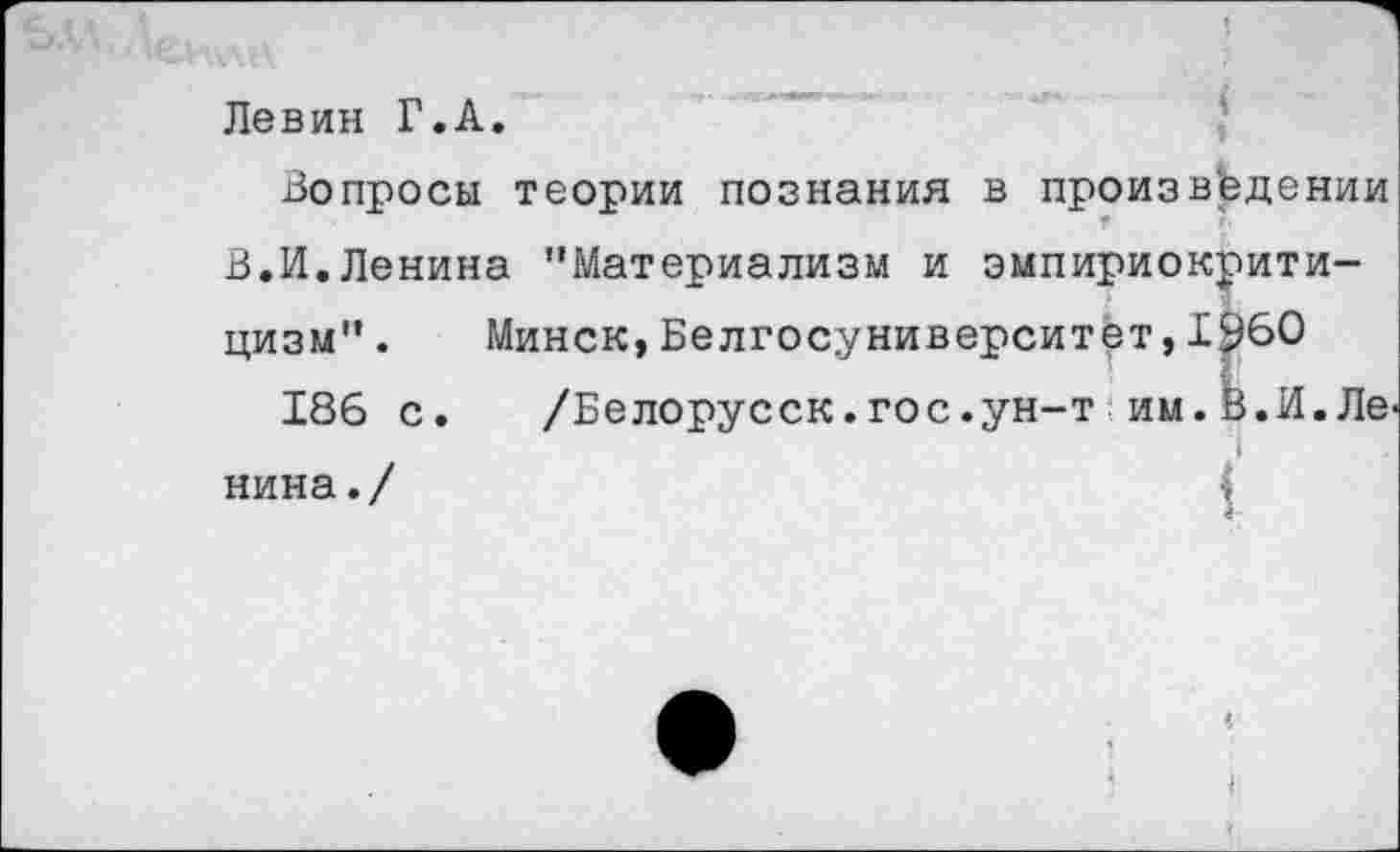 ﻿Левин Г.А.
Вопросы теории познания в произведении В.И.Ленина ’’Материализм и эмпириокритицизм” . Минск,Белгосуниверситет,1^60
186 с.	/Белорусск.гос.ун-т им.В.И.Ле
нина./